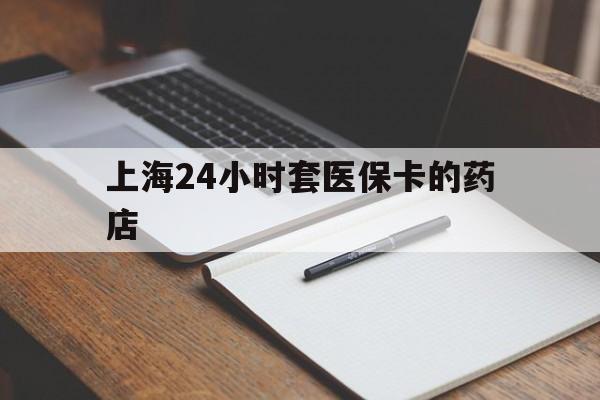 浙江最新上海24小时套医保卡的药店方法分析(最方便真实的浙江上海刷医保卡的药店方法)